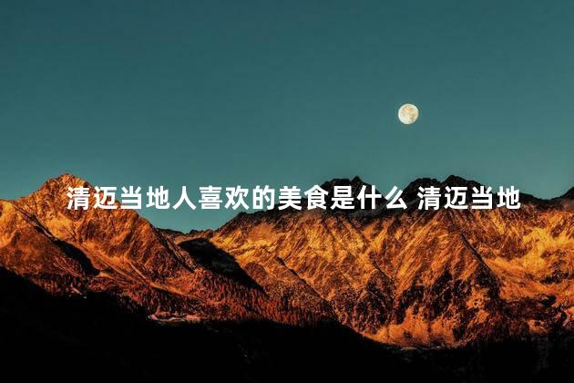 清迈当地人喜欢的美食是什么 清迈当地人钟爱的美食是什么
